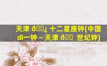 天津 🌿 十二星座钟(中国di一
钟～天津 🐠 世纪钟)